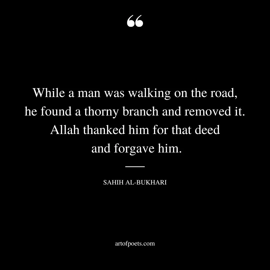 While a man was walking on the road he found a thorny branch and removed it. Allah thanked him for that deed and forgave him