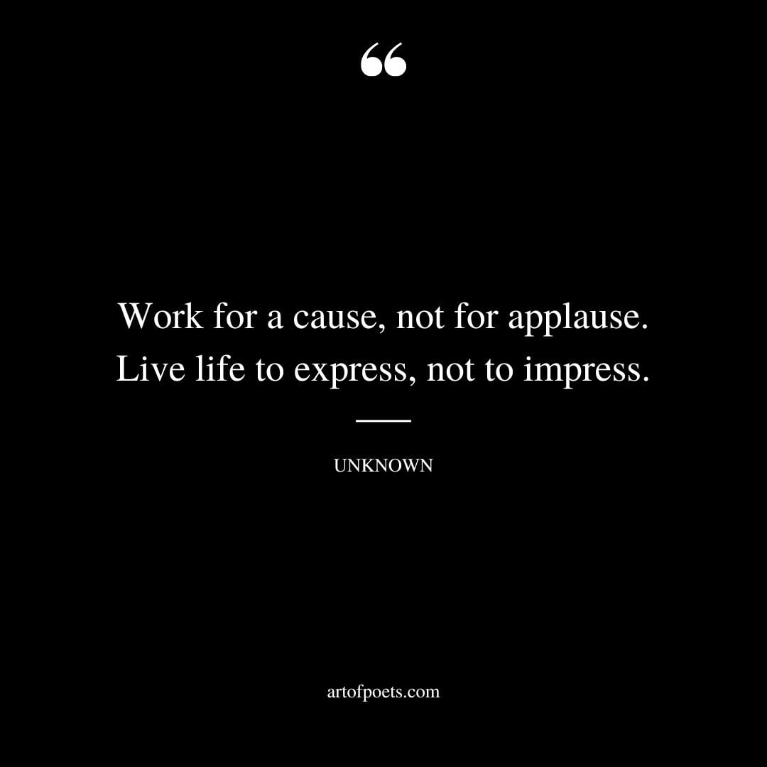 Work for a cause not for applause. Live life to express not to impress