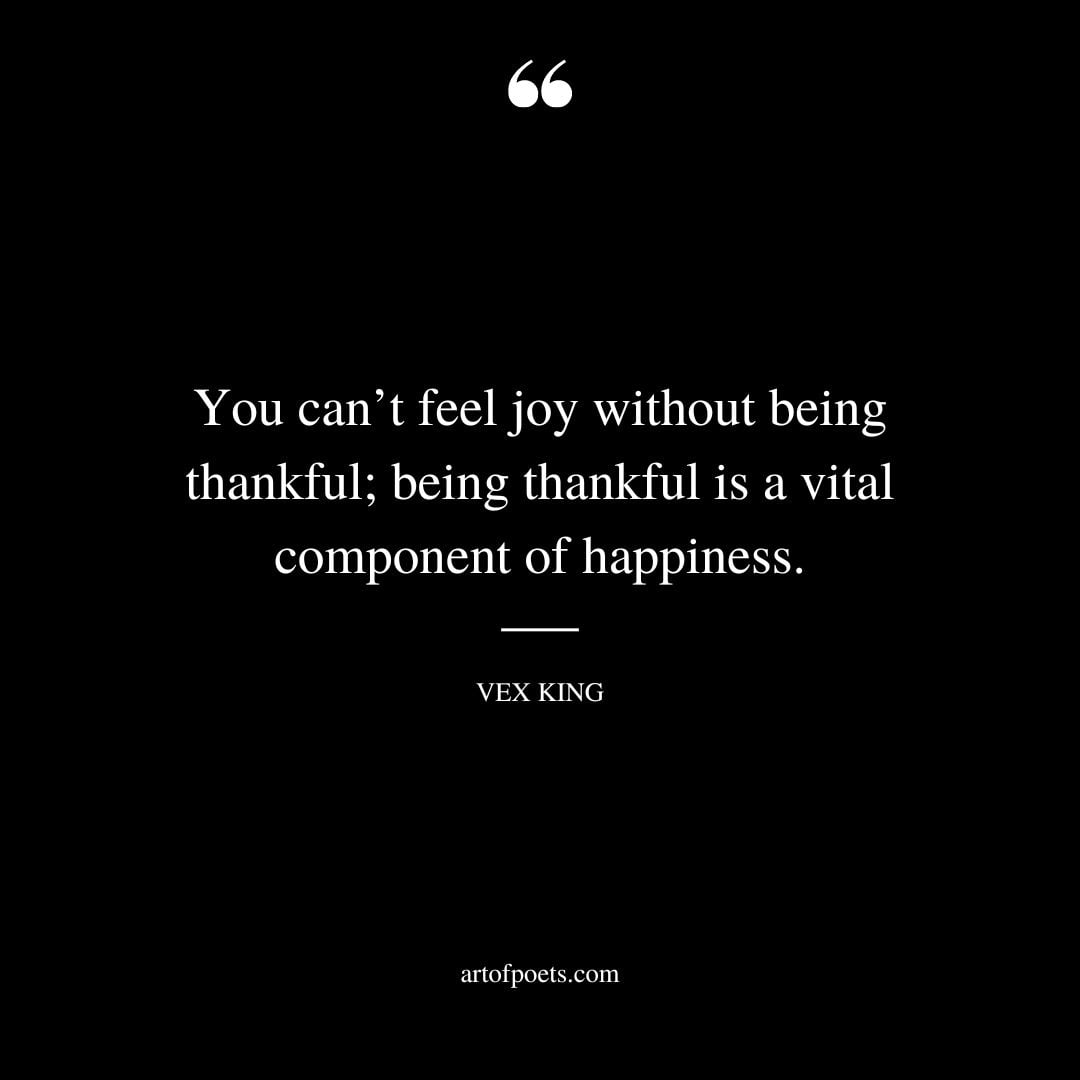 You cant feel joy without being thankful being thankful is a vital component of happiness