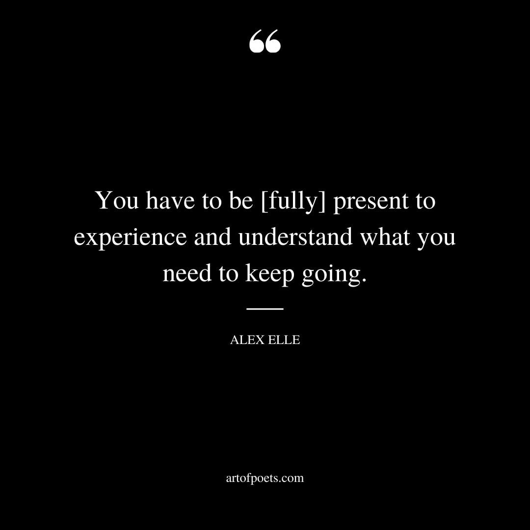 You have to be fully present to experience and understand what you need to keep going