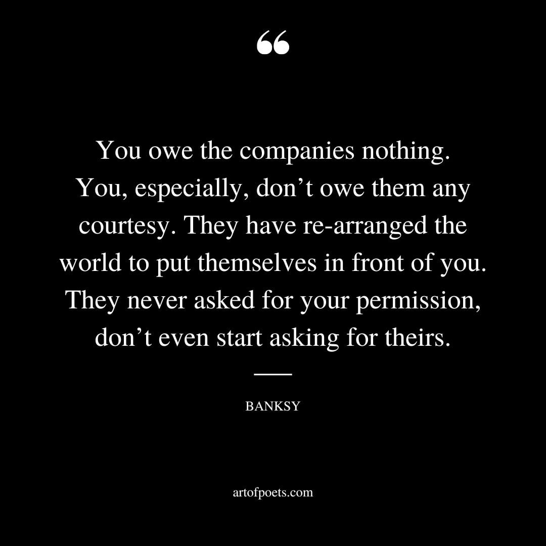 You owe the companies nothing. You especially dont owe them any courtesy. They have re arranged the world to put themselves in front of you 1