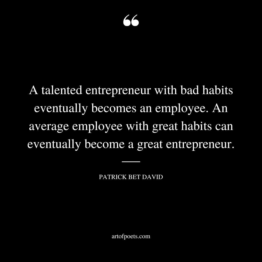 A talented entrepreneur with bad habits eventually becomes an employee. An average employee with great habits can eventually become a great entrepreneur