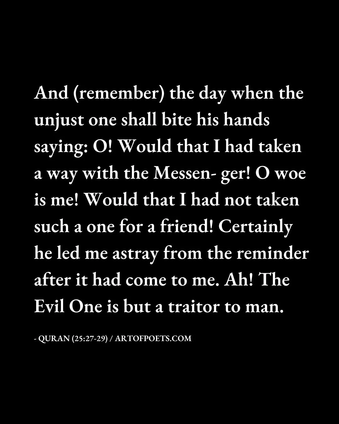 And remember the day when the unjust one shall bite his hands saying O Would that I had taken a way with the Messen ger