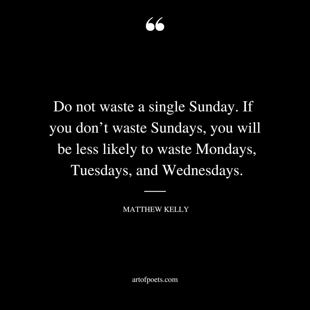 Do not waste a single Sunday. If you dont waste Sundays you will be less likely to waste Mondays Tuesdays and Wednesdays
