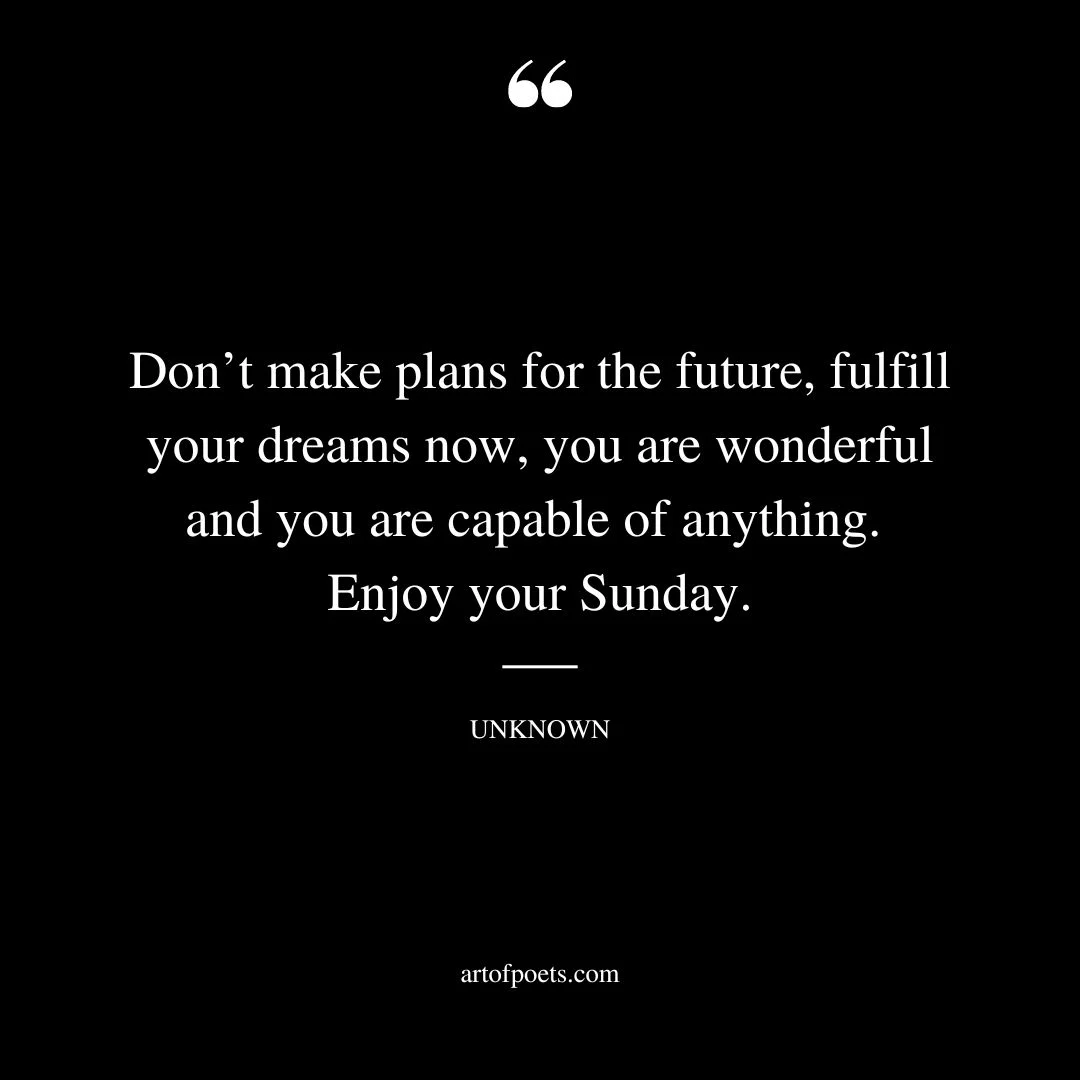 Dont make plans for the future fulfill your dreams now you are wonderful and you are capable of anything. Enjoy your Sunday