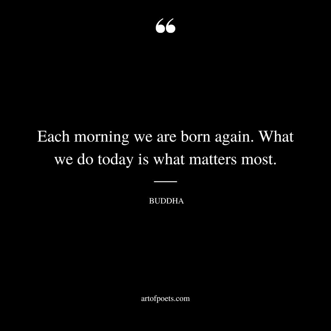 Each morning we are born again. What we do today is what matters most