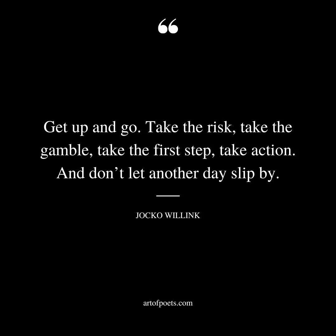Get up and go. Take the risk take the gamble take the first step take action. And dont let another day slip by