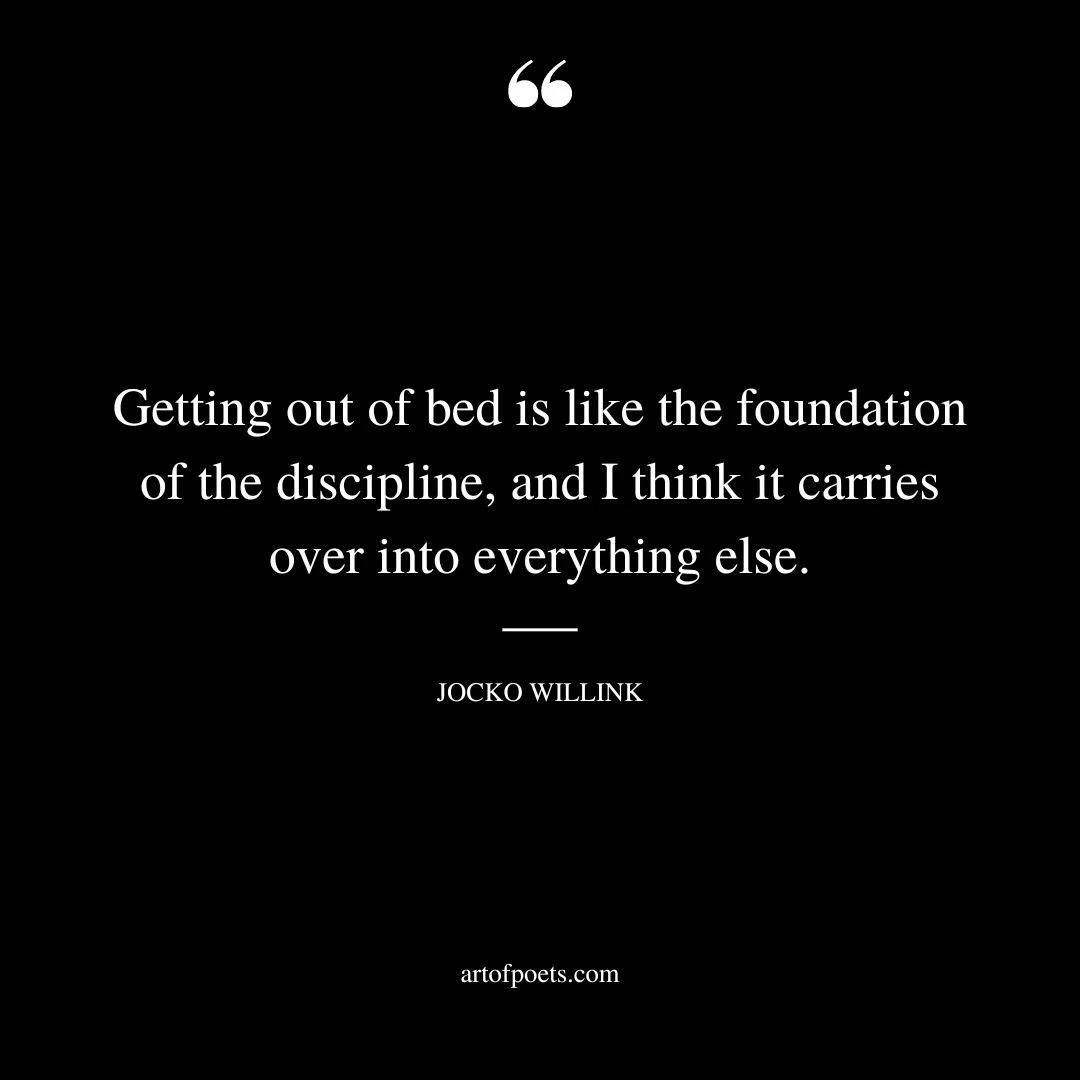 Getting out of bed is like the foundation of the discipline and I think it carries over into everything else