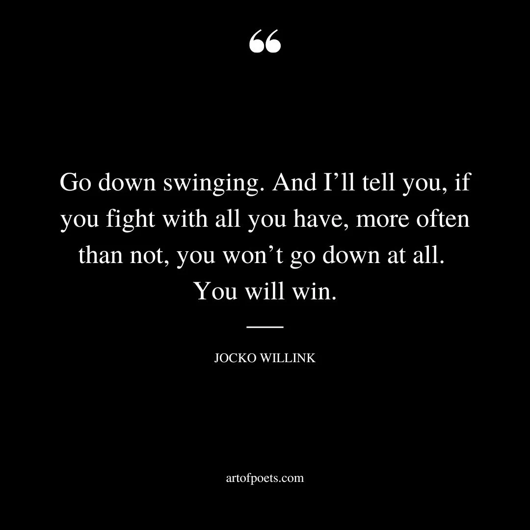 Go down swinging. And Ill tell you if you fight with all you have more often than not you wont go down at all. You will win
