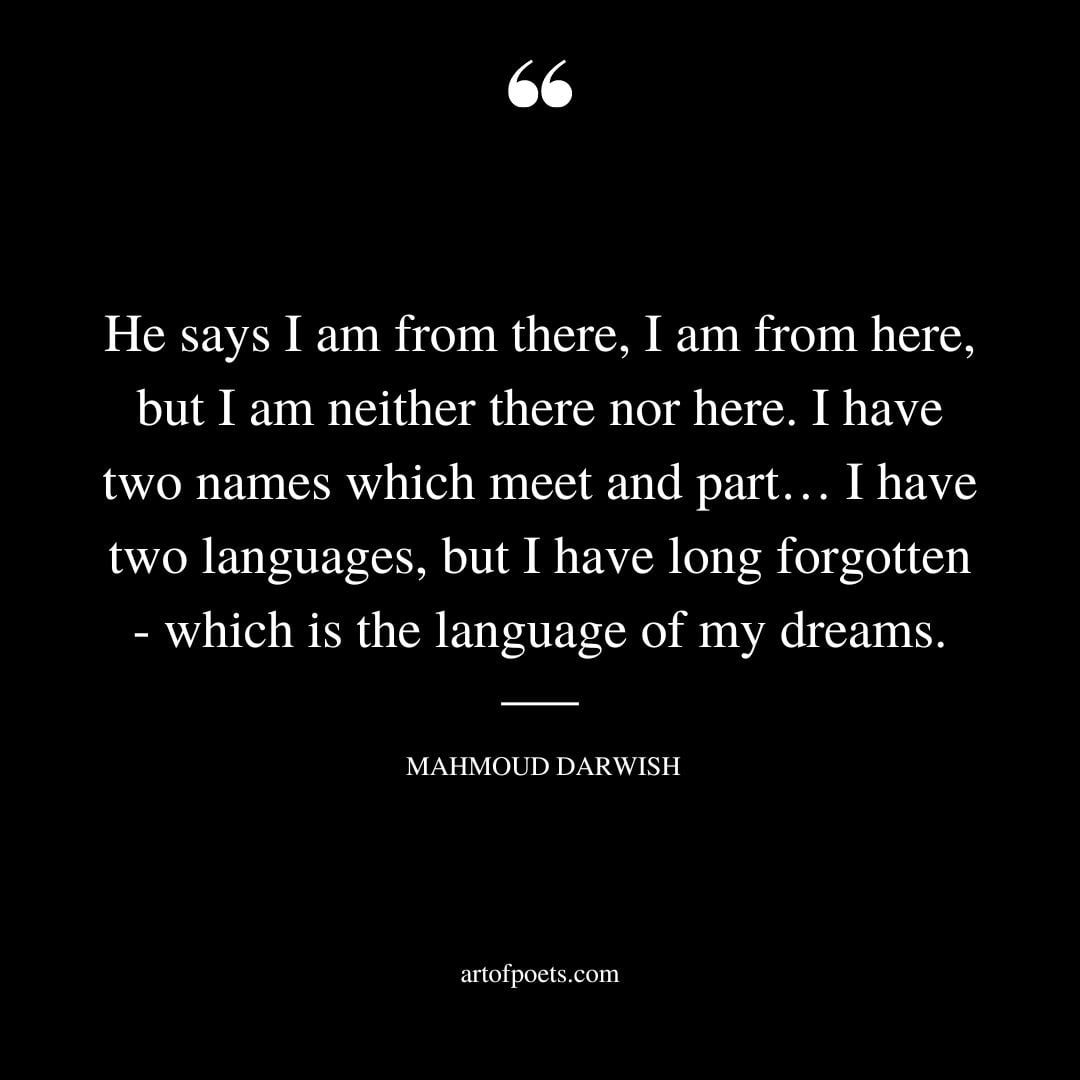 He says I am from there I am from here but I am neither there nor here. I have two names which meet and part… I have two languages but I have long forgotten— which is the language of my dreams