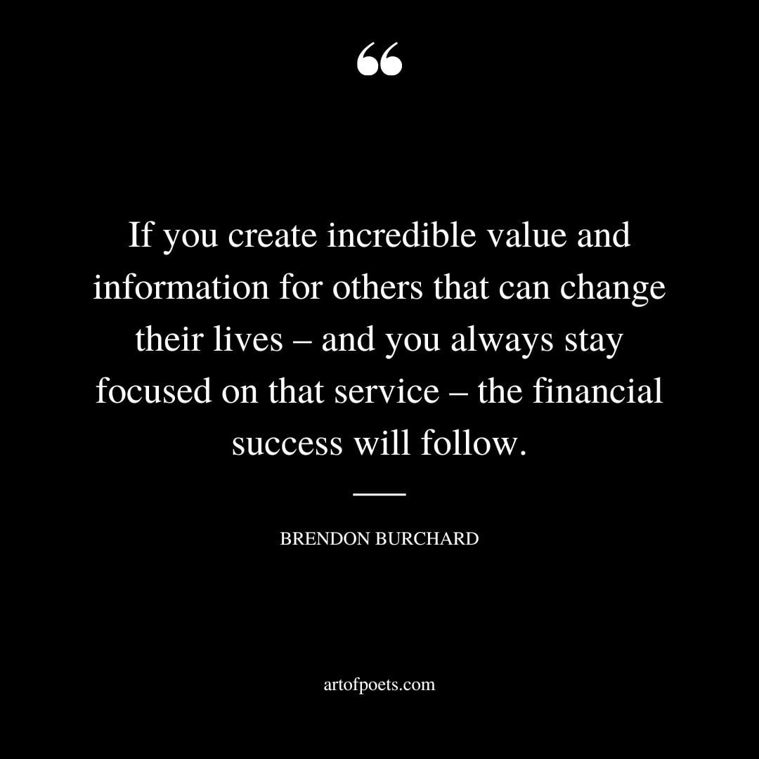 If you create incredible value and information for others that can change their lives – and you always stay focused on that service – the financial success will follow