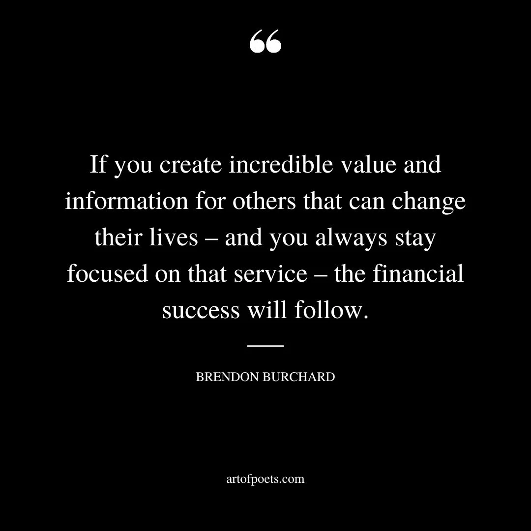 If you create incredible value and information for others that can change their lives – and you always stay focused on that service – the financial success will follow