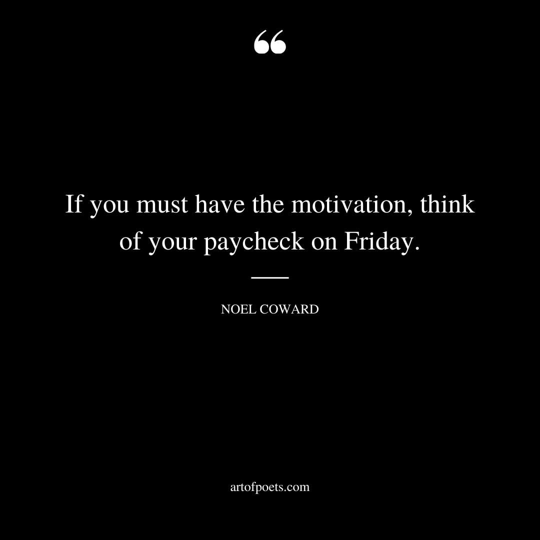 If you must have the motivation think of your paycheck on Friday