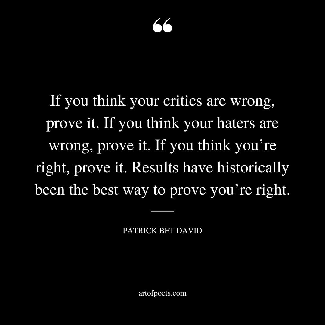 If you think your critics are wrong prove it. If you think your haters are wrong prove it. If you think youre right prove it. Results have historically been the best way to prove youre right