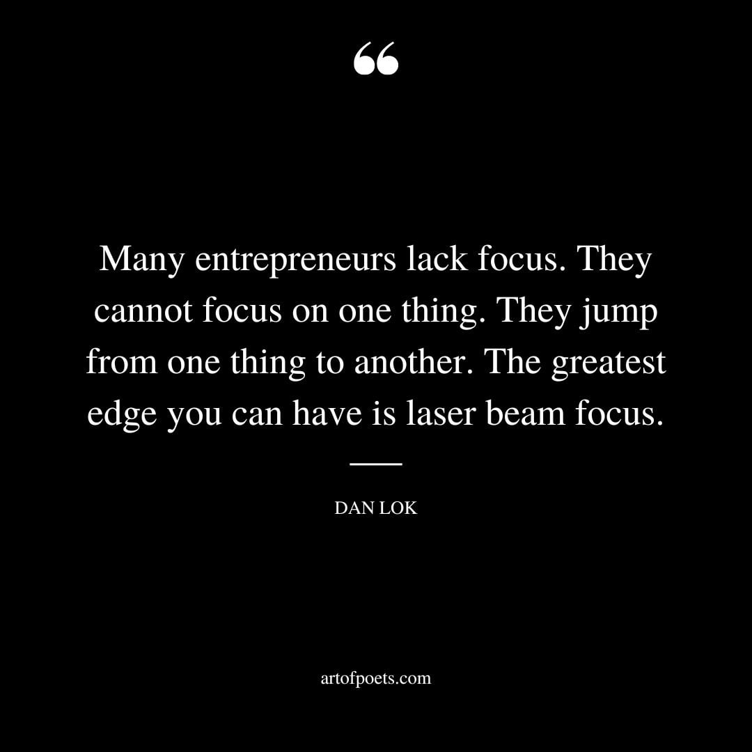 Many entrepreneurs lack focus. They cannot focus on one thing. They jump from one thing to another. The greatest edge you can have is laser beam focus