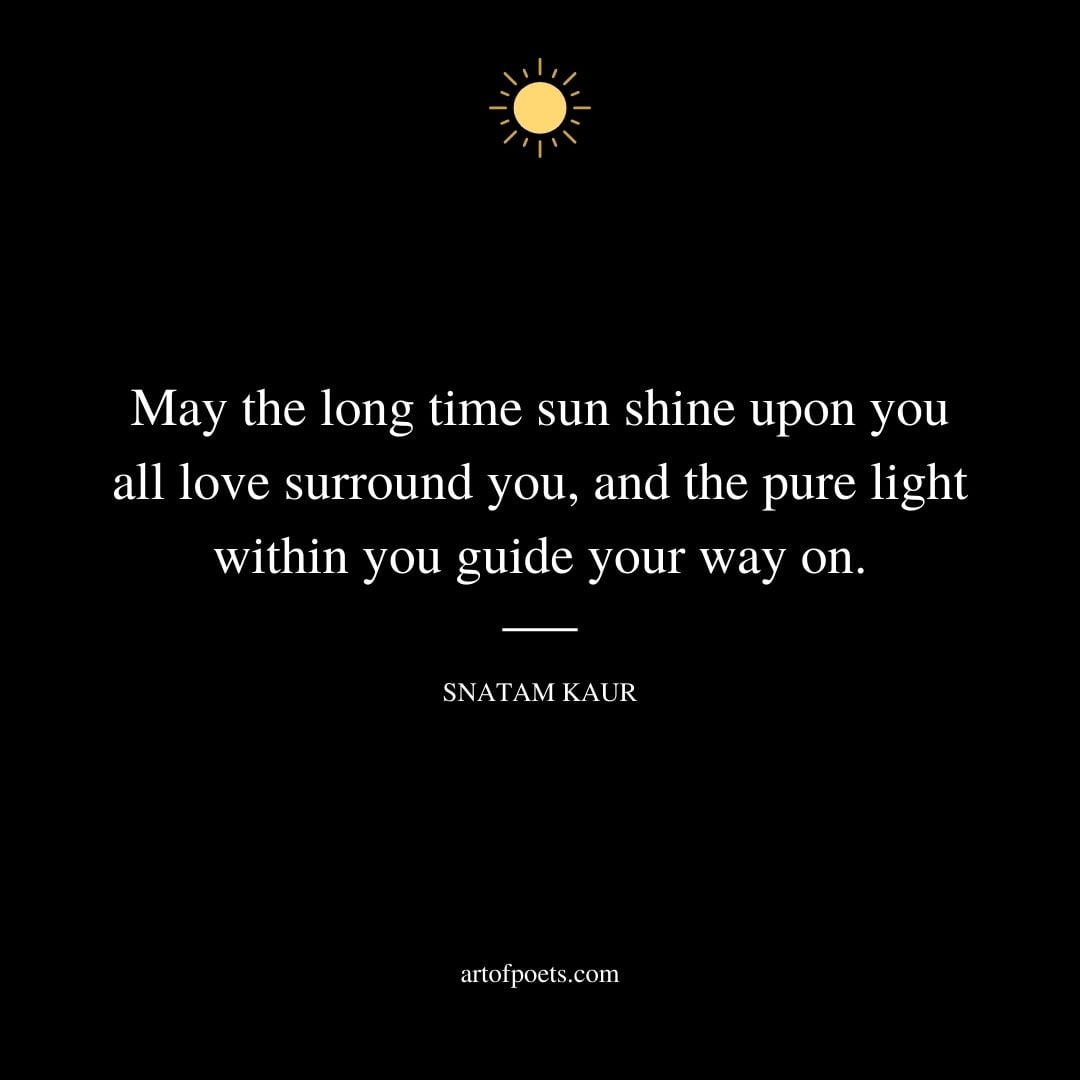 May the long time sun shine upon you all love surround you and the pure light within you guide your way on. Snatam Kaur