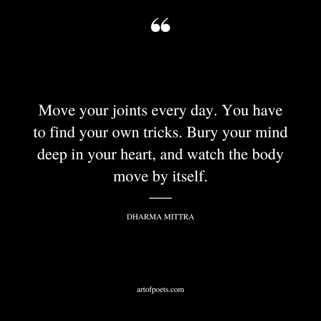Move your joints every day. You have to find your own tricks. Bury your mind deep in your heart and watch the body move by itself