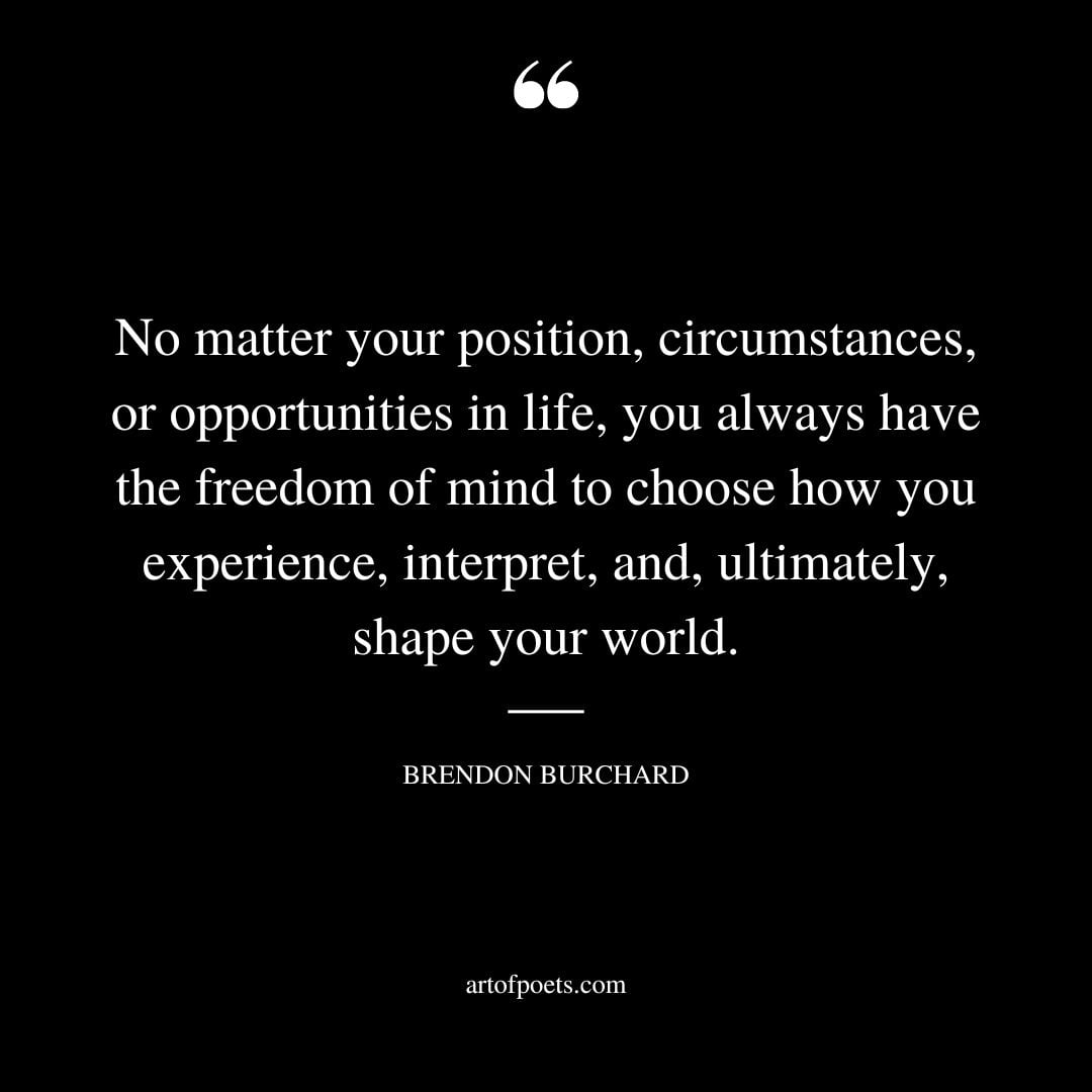 No matter your position circumstances or opportunities in life you always have the freedom of mind to choose how you experience interpret and ultimately shape your world