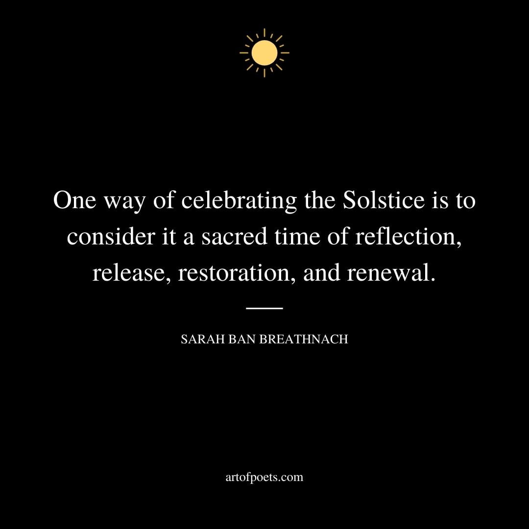 One way of celebrating the Solstice is to consider it a sacred time of reflection release restoration and renewal. — Sarah Ban Breathnach