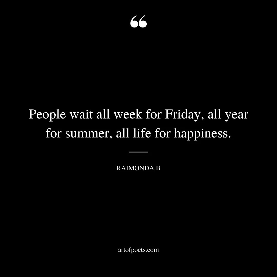 People wait all week for Friday all year for summer all life for happiness