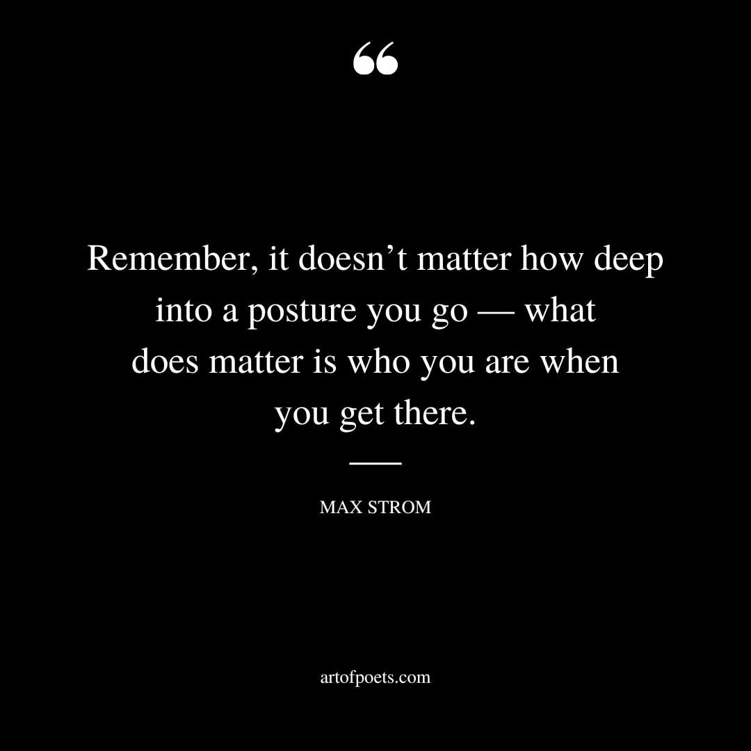 Remember it doesnt matter how deep into a posture you go — what does matter is who you are when you get there
