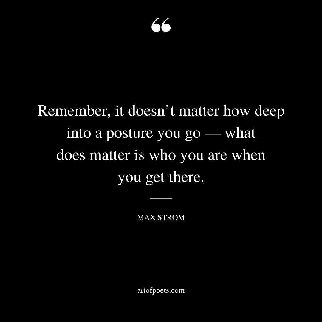 Remember it doesnt matter how deep into a posture you go — what does matter is who you are when you get there