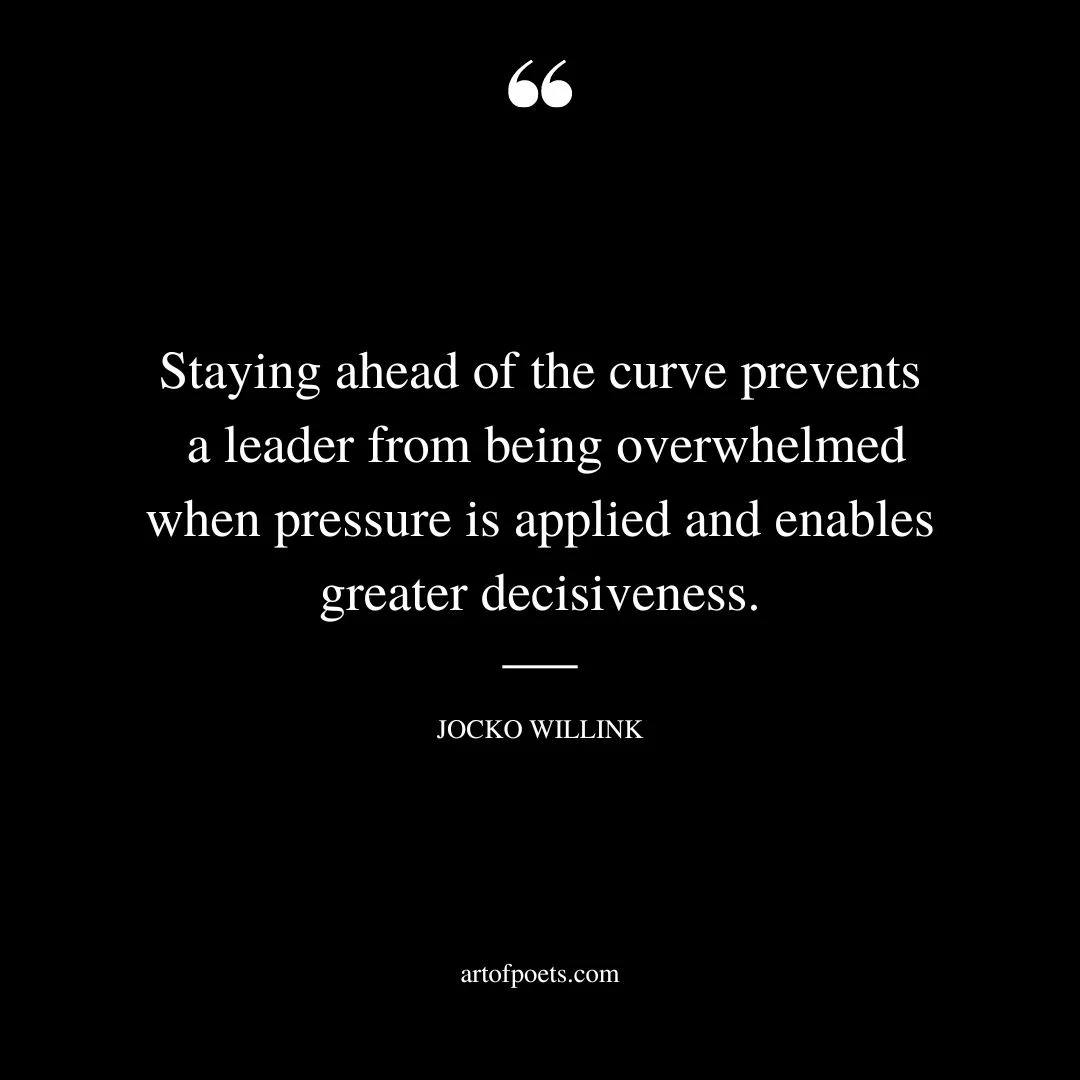 Staying ahead of the curve prevents a leader from being overwhelmed when pressure is applied and enables greater decisiveness