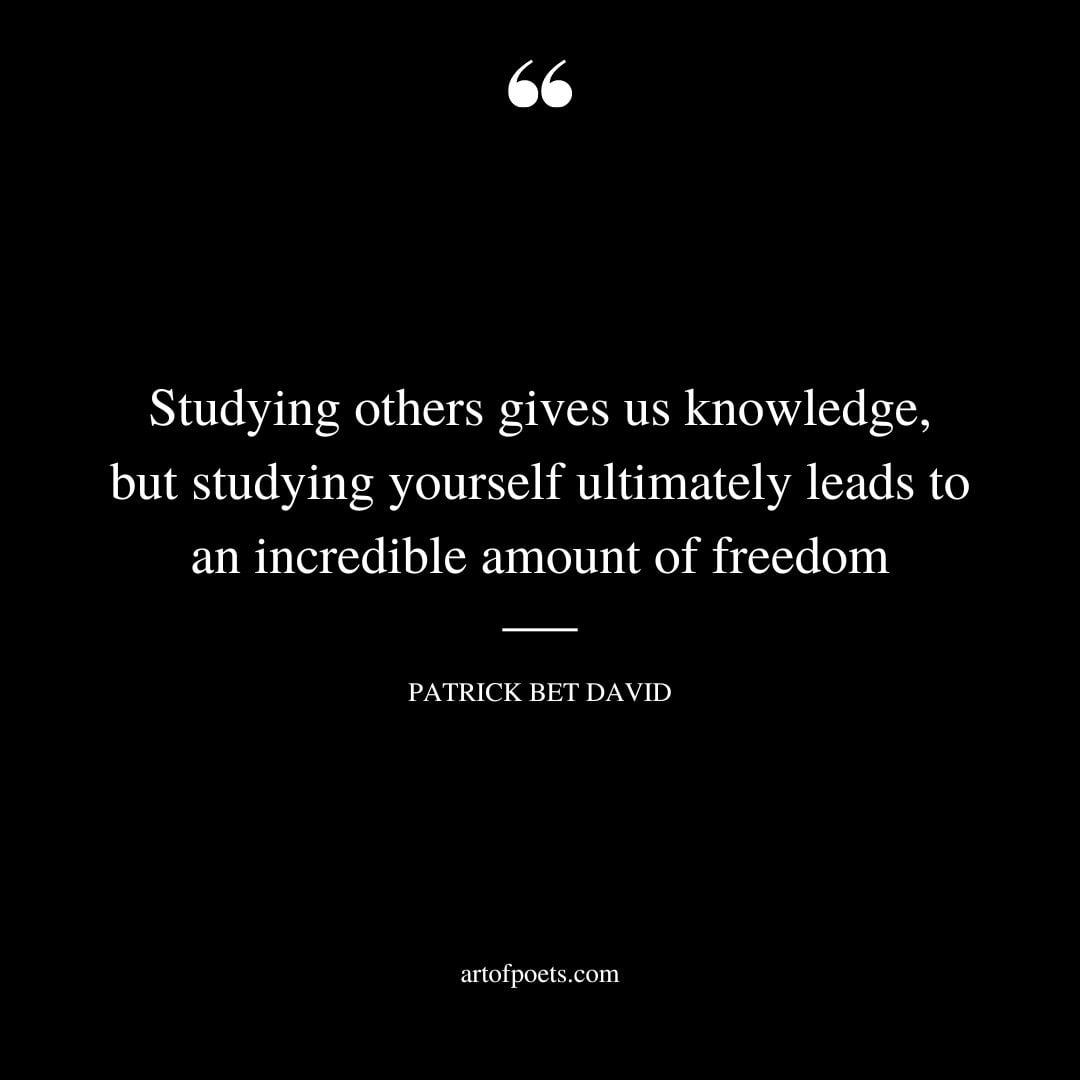 Studying others gives us knowledge but studying yourself ultimately leads to an incredible amount of freedom