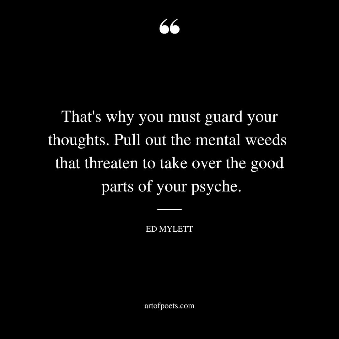 Thats why you must guard your thoughts. Pull out the mental weeds that threaten to take over the good parts of your psyche