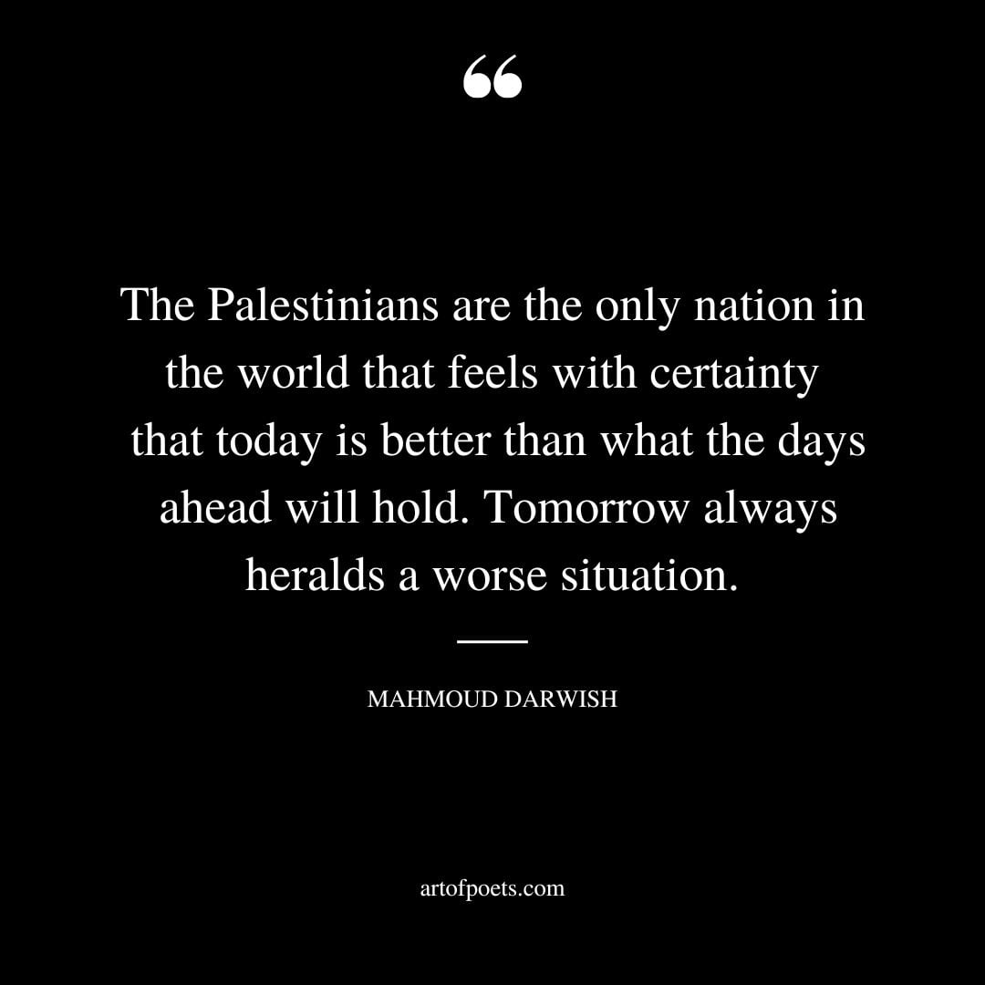 The Palestinians are the only nation in the world that feels with certainty that today is better than what the days ahead will hold. Tomorrow always heralds a worse situation 1