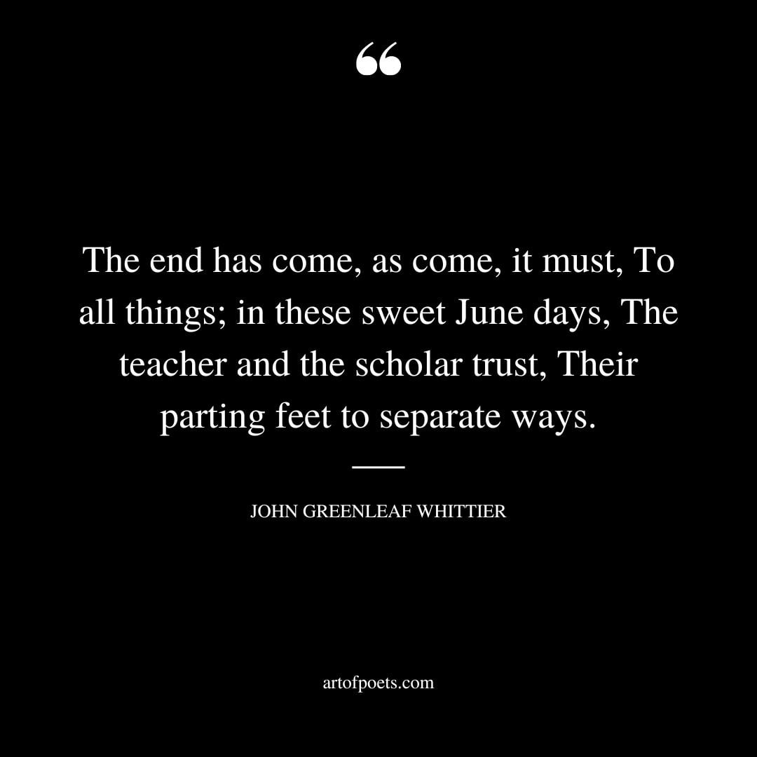 The end has come as come it must To all things in these sweet June days The teacher and the scholar trust Their parting feet to separate ways