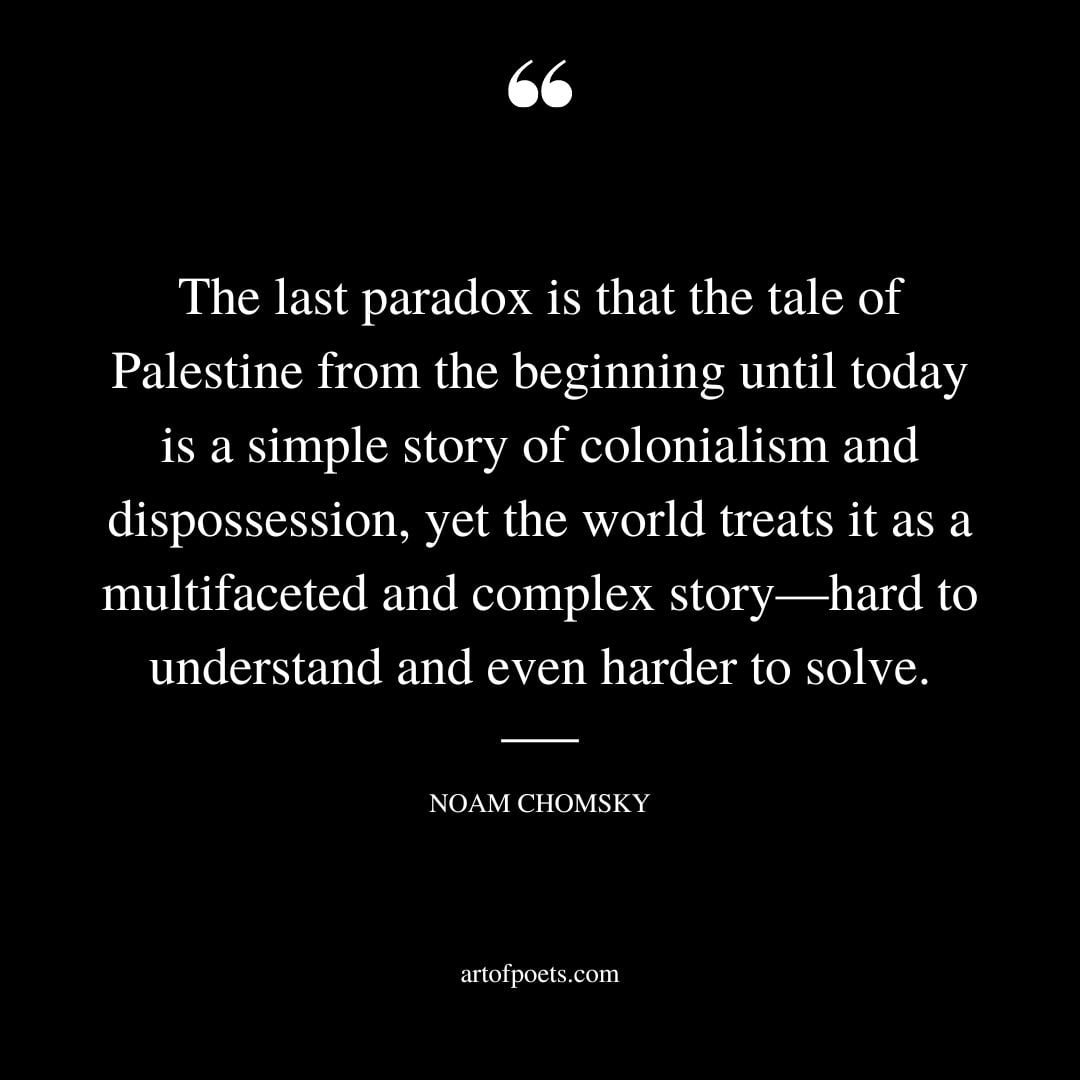 The last paradox is that the tale of Palestine from the beginning until today is a simple story of colonialism and dispossession yet the world treats