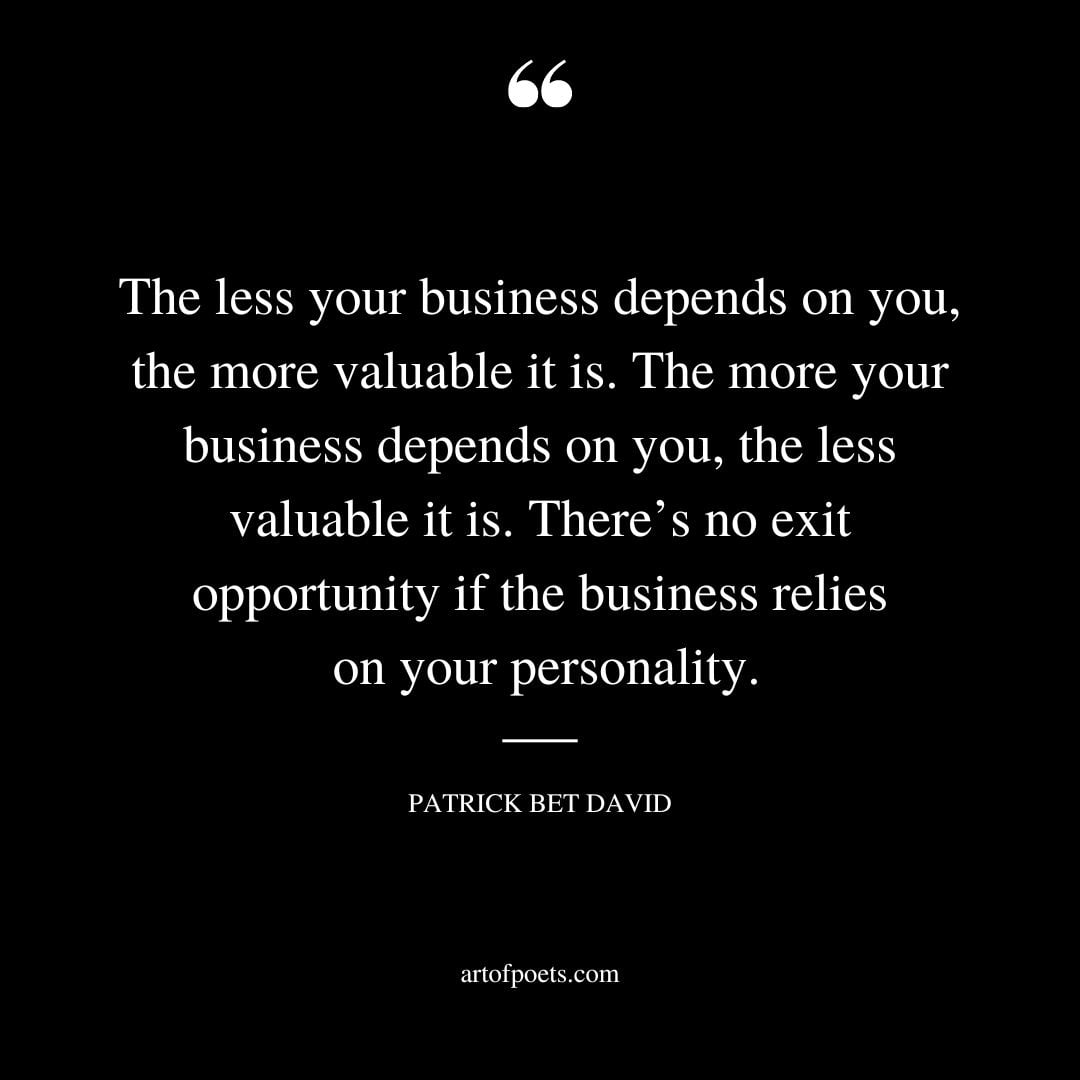 The less your business depends on you the more valuable it is. The more your business depends on you the less valuable it is. Theres no exit opportunity