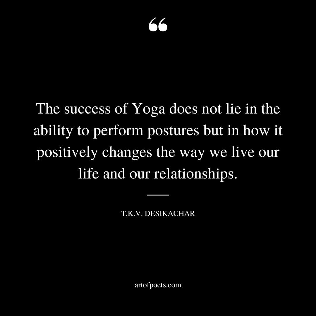 The success of Yoga does not lie in the ability to perform postures but in how it positively changes the way we live our life and our relationships