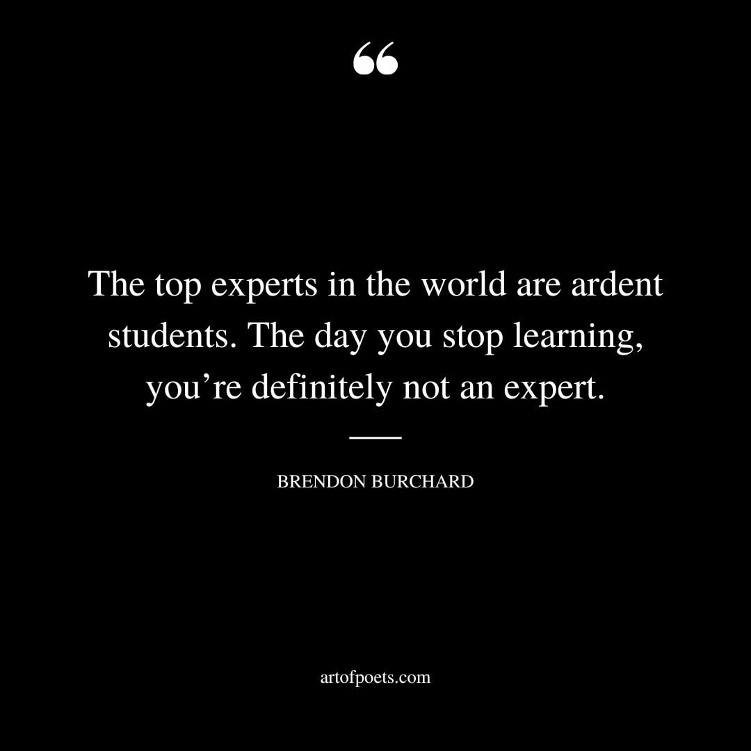 The top experts in the world are ardent students. The day you stop learning youre definitely not an