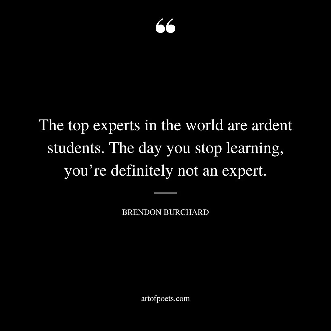 The top experts in the world are ardent students. The day you stop learning youre definitely not an