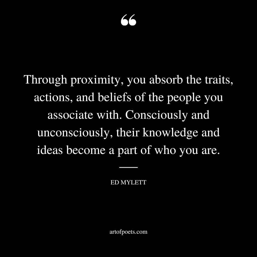 Through proximity you absorb the traits actions and beliefs of the people you associate with. Consciously and unconsciously their knowledge and ideas become a part of who you are