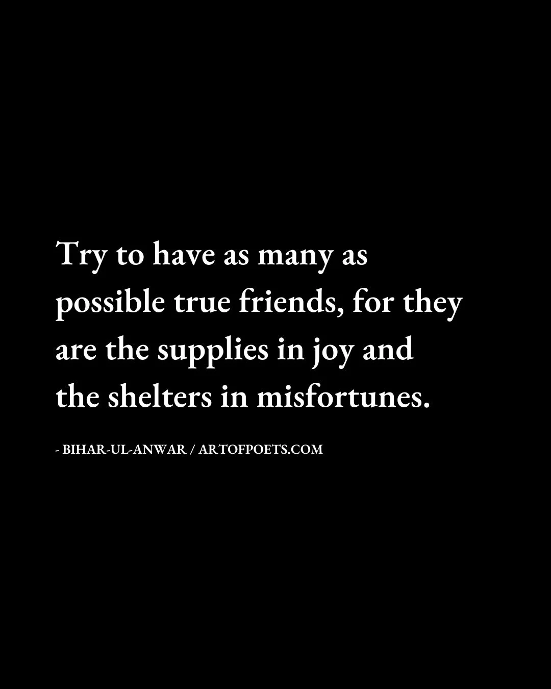 Try to have as many as possible true friends for they are the supplies in joy and the shelters in misfortunes. Bihar ul Anwar