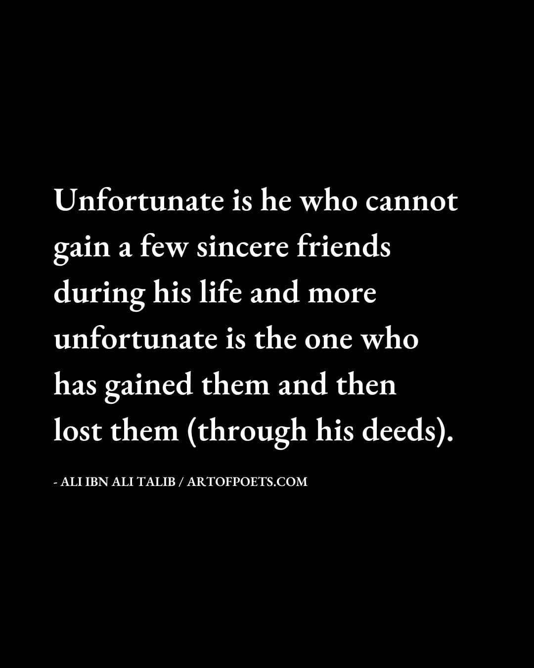 Unfortunate is he who cannot gain a few sincere friends during his life and more unfortunate is the one who has gained them and then lost them through his deeds