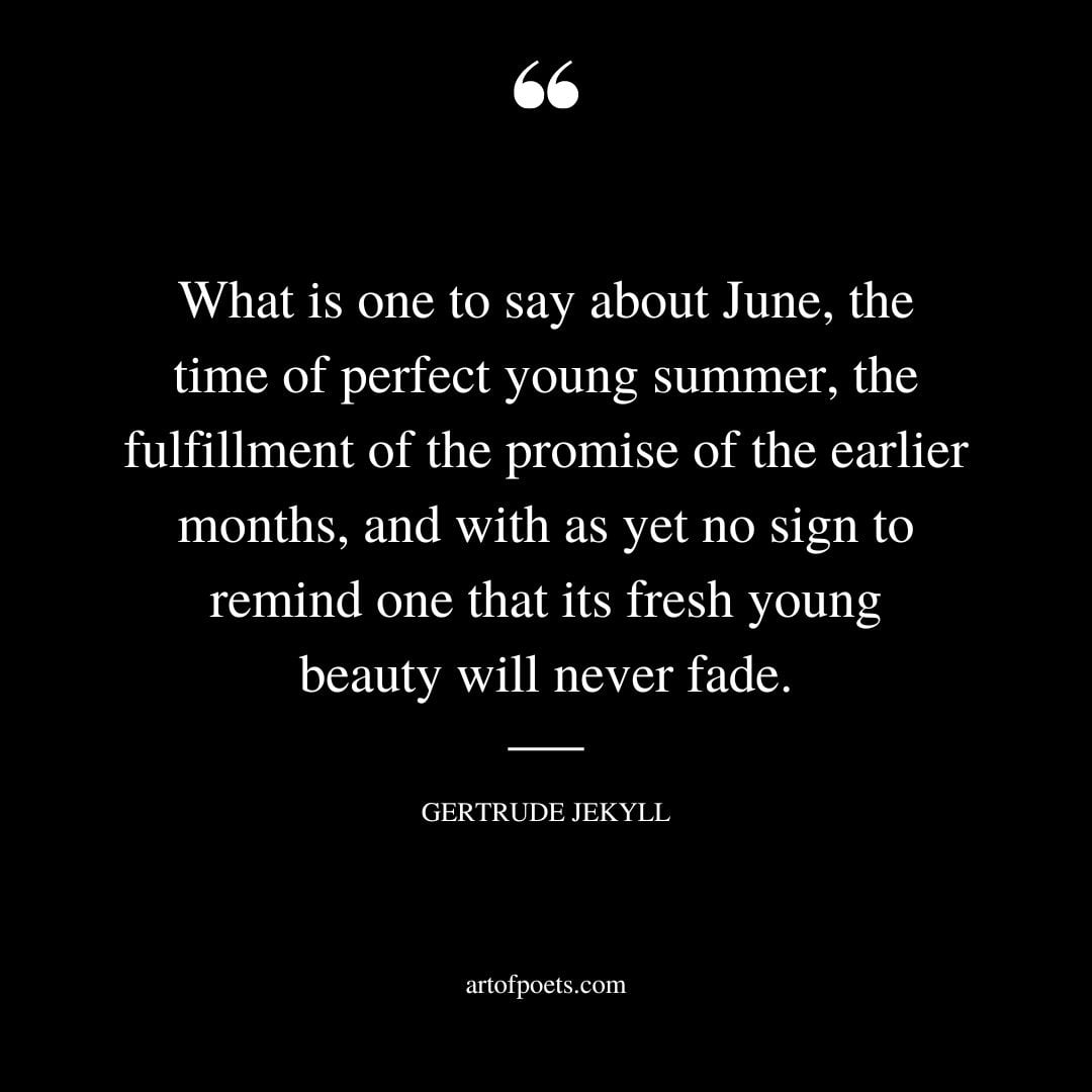 What is one to say about June the time of perfect young summer the fulfillment of the promise of the earlier months and with as yet no sign to remind one that its fresh young beauty will never fade
