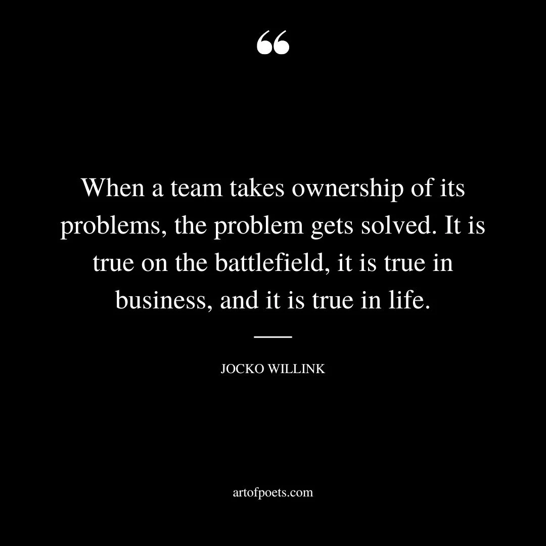 When a team takes ownership of its problems the problem gets solved. It is true on the battlefield it is true in business and it is true in life