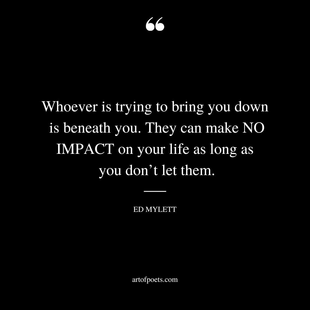 Whoever is trying to bring you down is beneath you. They can make NO IMPACT on your life as long as you dont let them