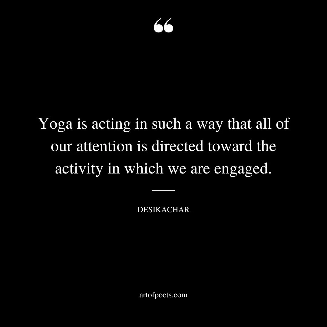 Yoga is acting in such a way that all of our attention is directed toward the activity in which we are engaged