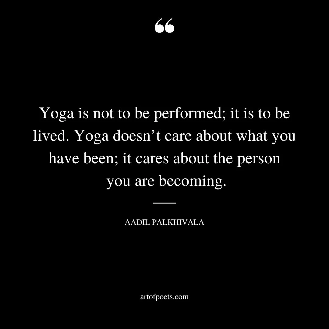 Yoga is not to be performed it is to be lived. Yoga doesnt care about what you have been it cares about the person you are becoming