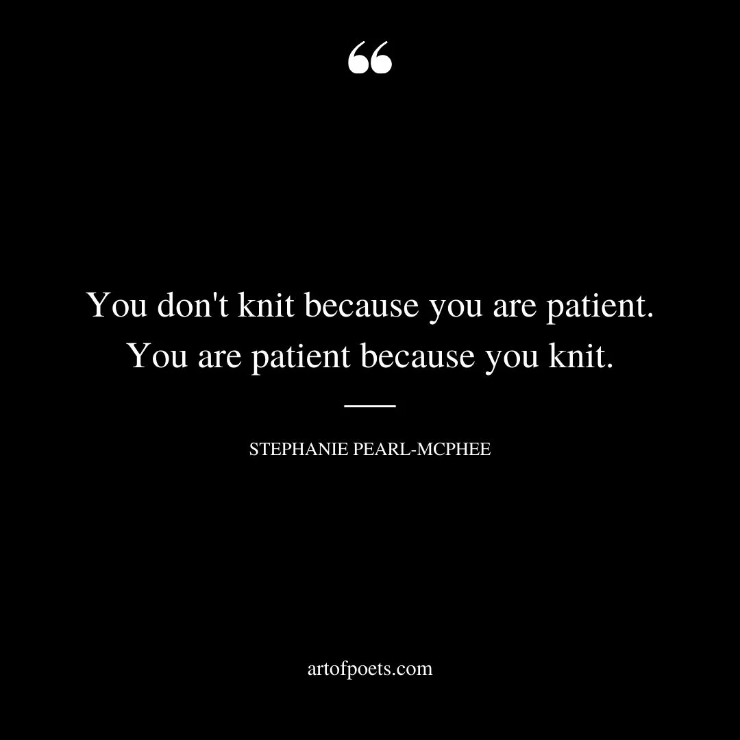 You dont knit because you are patient. You are patient because you knit