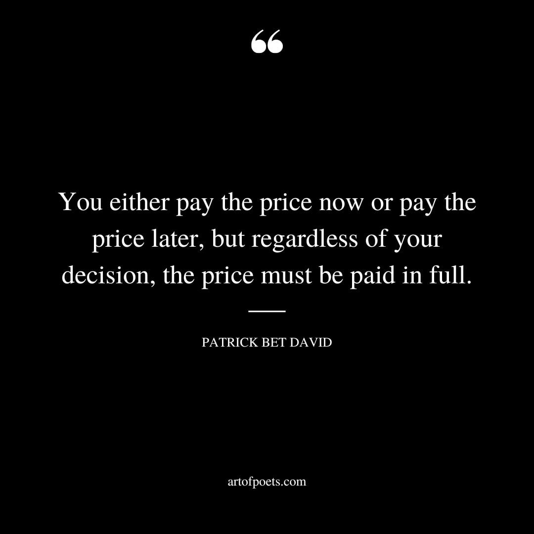 You either pay the price now or pay the price later but regardless of your decision the price must be paid in full 1
