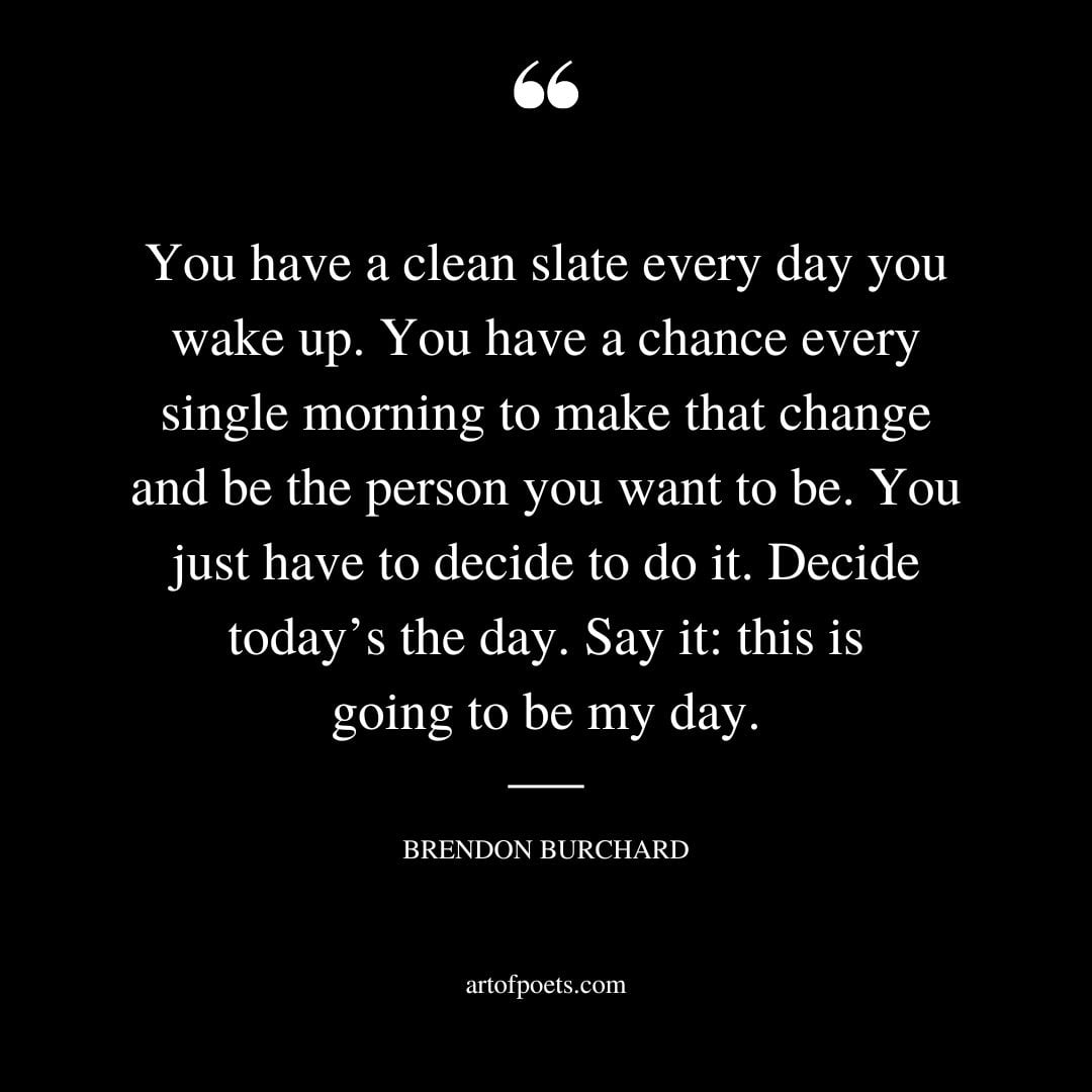 You have a clean slate every day you wake up. You have a chance every single morning to make that change and be the person you want to be