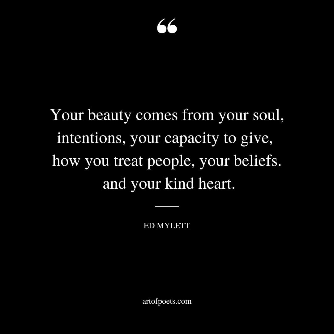 Your beauty comes from your soul intentions your capacity to give how you treat people your beliefs and your kind heart