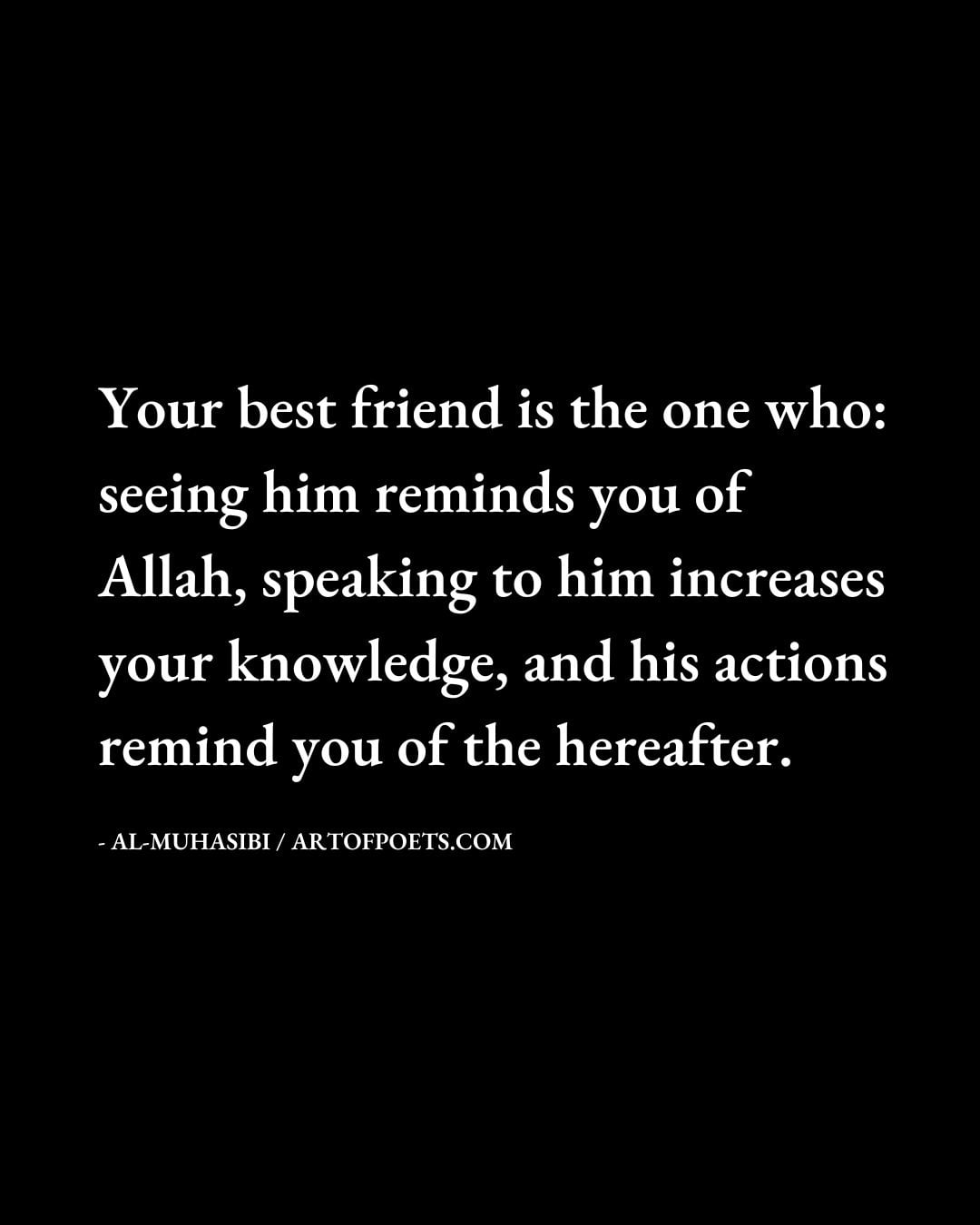 Your best friend is the one who seeing him reminds you of Allah speaking to him increases your knowledge and his actions remind you of the hereafter. Al Muhasibi