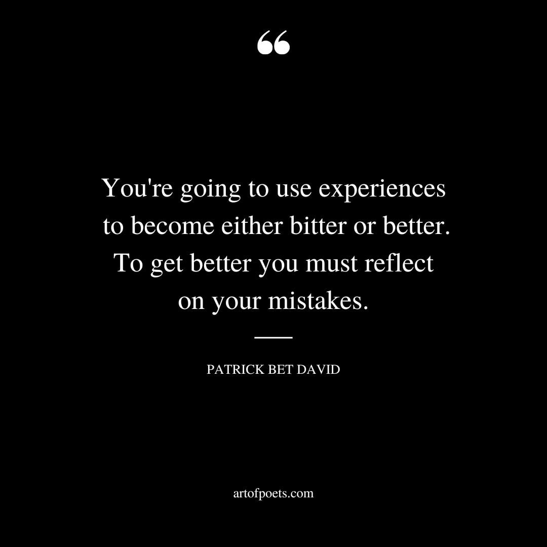 Youre going to use experiences to become either bitter or better. To get better you must reflect on your mistakes